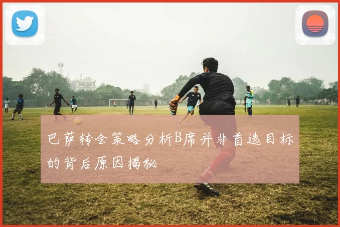 巴萨转会策略分析B席并非首选目标的背后原因揭秘