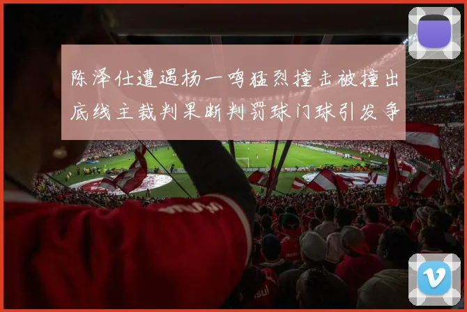 陈泽仕遭遇杨一鸣猛烈撞击被撞出底线主裁判果断判罚球门球引发争议
