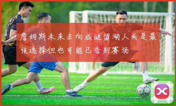 詹姆斯未来去向成谜留湖人或是最佳选择但也可能已告别赛场