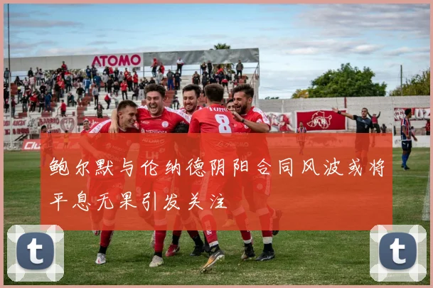 鲍尔默与伦纳德阴阳合同风波或将平息无果引发关注