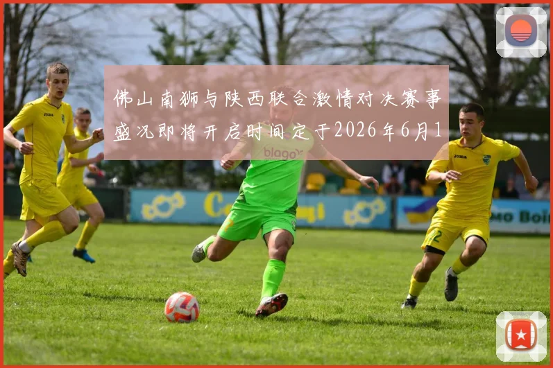 佛山南狮与陕西联合激情对决赛事盛况即将开启时间定于2026年6月14日周日晚上七点半