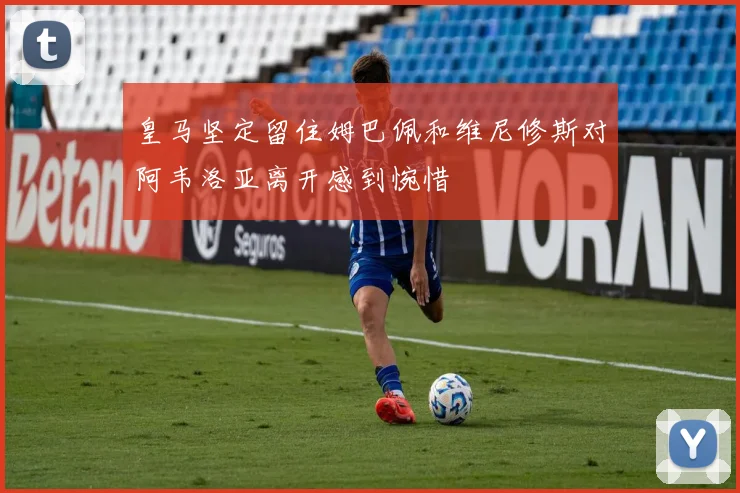 皇马坚定留住姆巴佩和维尼修斯对阿韦洛亚离开感到惋惜