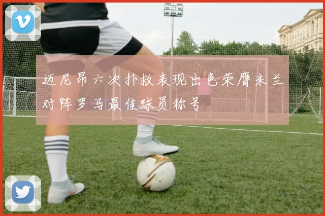 迈尼昂六次扑救表现出色荣膺米兰对阵罗马最佳球员称号