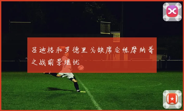 吕迪格和罗德里戈缺席合练摩纳哥之战前景堪忧