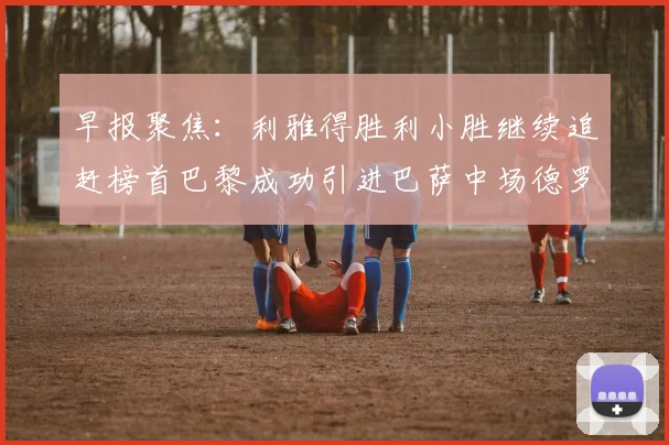 早报聚焦：利雅得胜利小胜继续追赶榜首巴黎成功引进巴萨中场德罗
