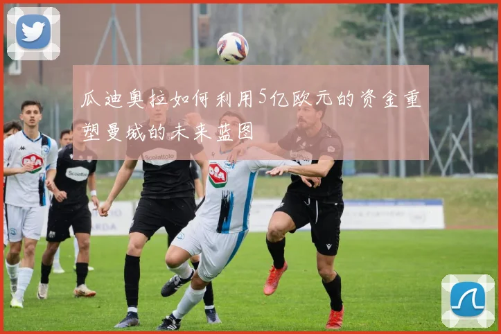 瓜迪奥拉如何利用5亿欧元的资金重塑曼城的未来蓝图