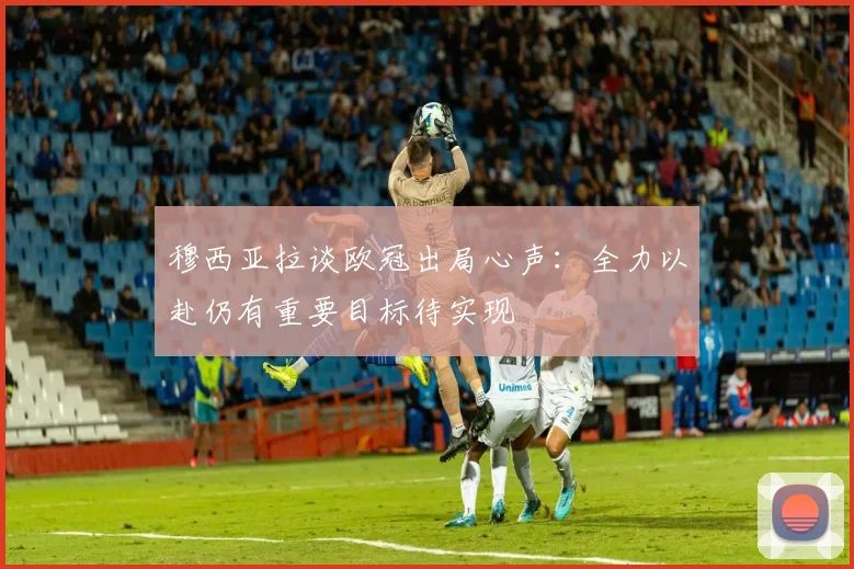 穆西亚拉谈欧冠出局心声：全力以赴仍有重要目标待实现