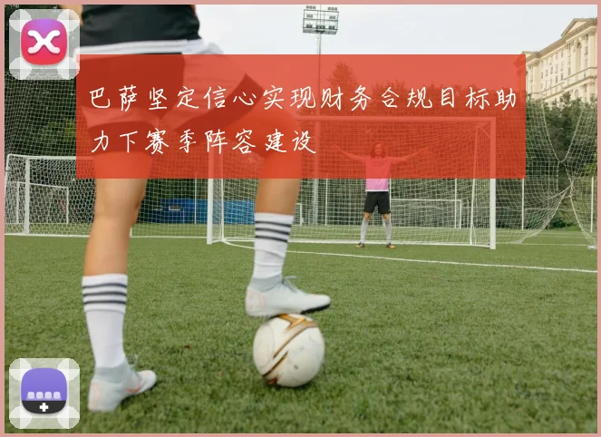 巴萨坚定信心实现财务合规目标助力下赛季阵容建设