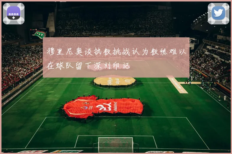 穆里尼奥谈执教挑战认为教练难以在球队留下深刻印记