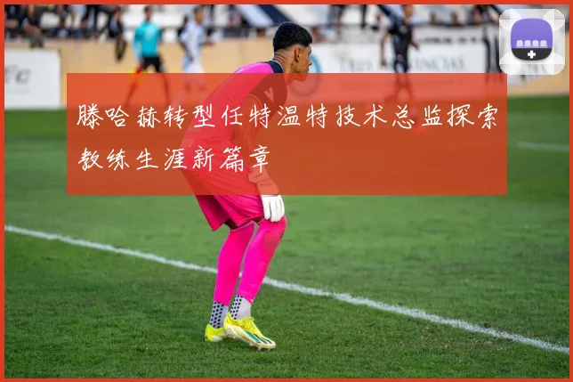 滕哈赫转型任特温特技术总监探索教练生涯新篇章