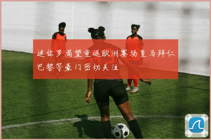 迷你罗渴望重返欧洲赛场皇马拜仁巴黎等豪门密切关注